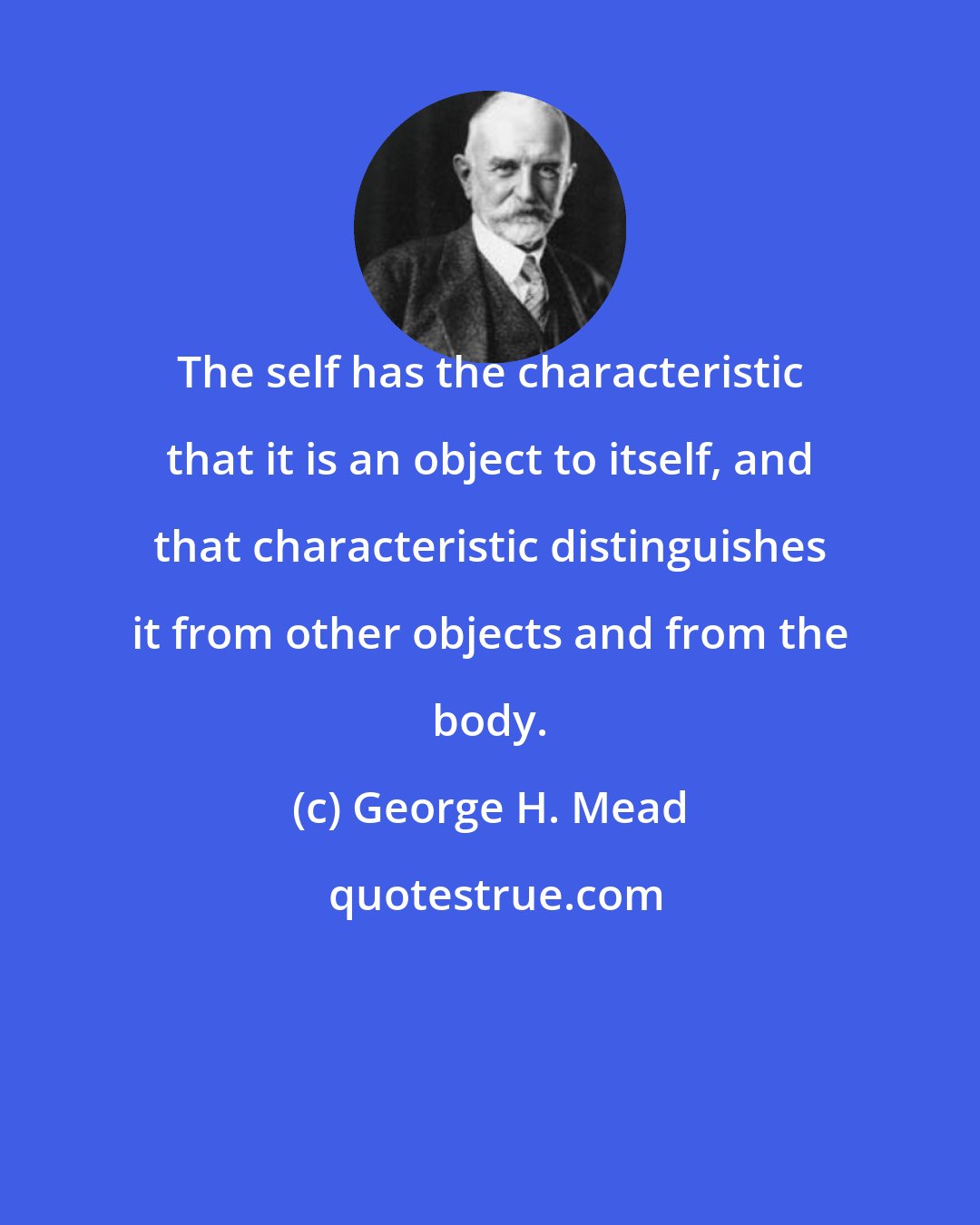 George H. Mead: The self has the characteristic that it is an object to itself, and that characteristic distinguishes it from other objects and from the body.