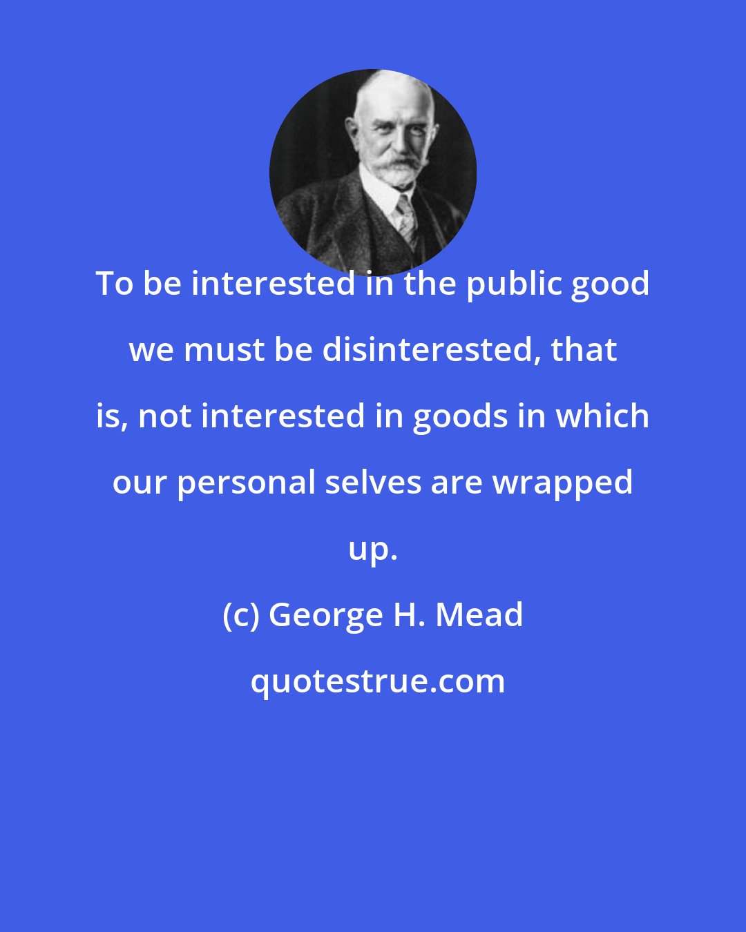 George H. Mead: To be interested in the public good we must be disinterested, that is, not interested in goods in which our personal selves are wrapped up.