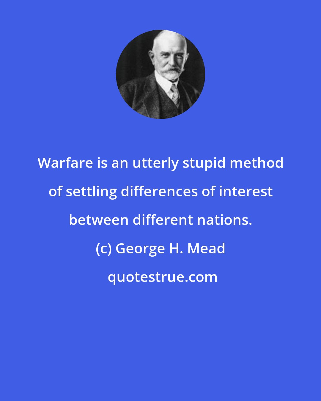 George H. Mead: Warfare is an utterly stupid method of settling differences of interest between different nations.