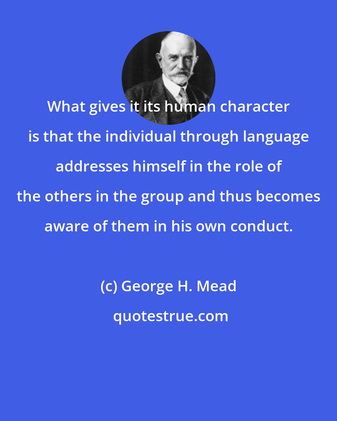 George H. Mead: What gives it its human character is that the individual through language addresses himself in the role of the others in the group and thus becomes aware of them in his own conduct.