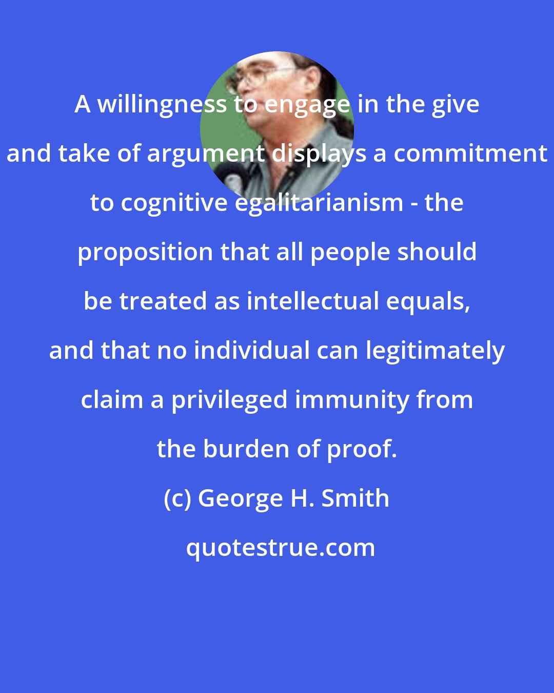 George H. Smith: A willingness to engage in the give and take of argument displays a commitment to cognitive egalitarianism - the proposition that all people should be treated as intellectual equals, and that no individual can legitimately claim a privileged immunity from the burden of proof.