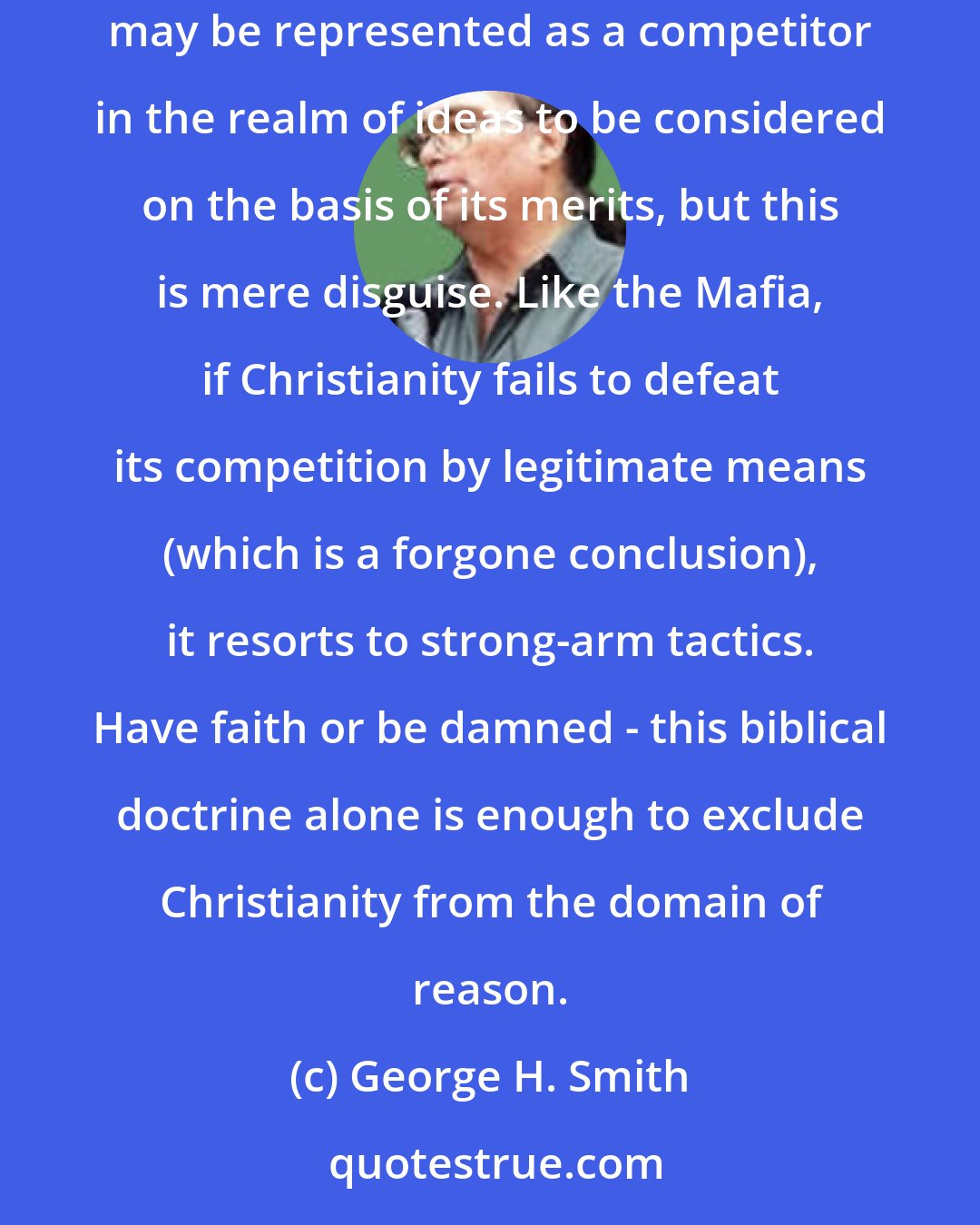 George H. Smith: As for Christianity's alleged concern with truth, Christian faith is to free inquiry what the Mafia is to free enterprise. Christianity may be represented as a competitor in the realm of ideas to be considered on the basis of its merits, but this is mere disguise. Like the Mafia, if Christianity fails to defeat its competition by legitimate means (which is a forgone conclusion), it resorts to strong-arm tactics. Have faith or be damned - this biblical doctrine alone is enough to exclude Christianity from the domain of reason.