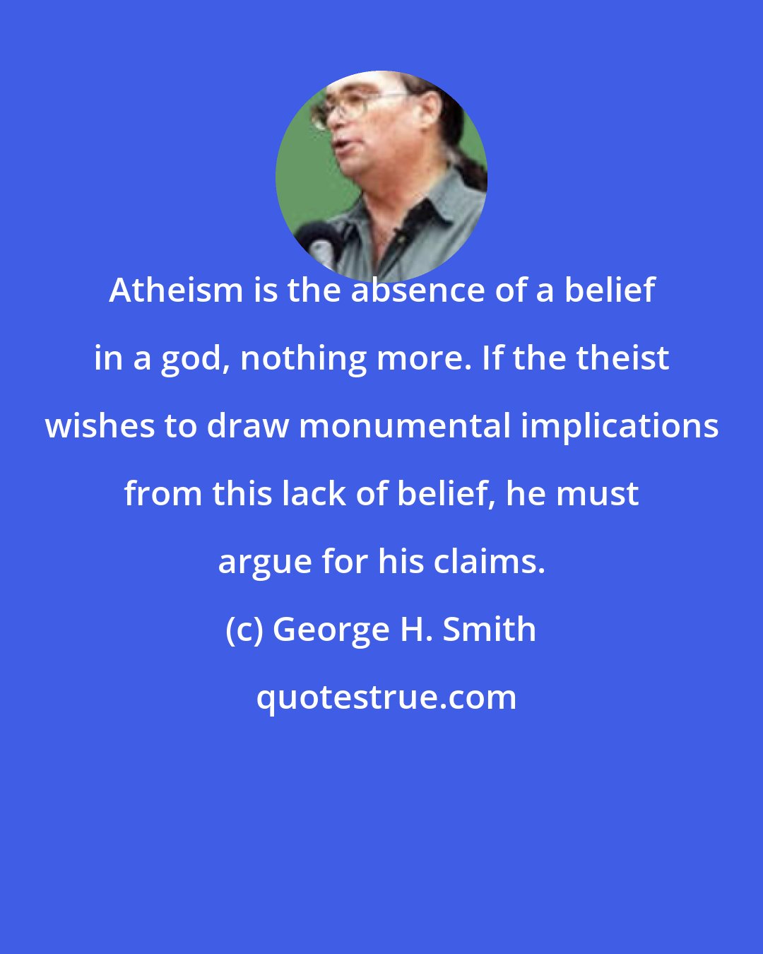 George H. Smith: Atheism is the absence of a belief in a god, nothing more. If the theist wishes to draw monumental implications from this lack of belief, he must argue for his claims.