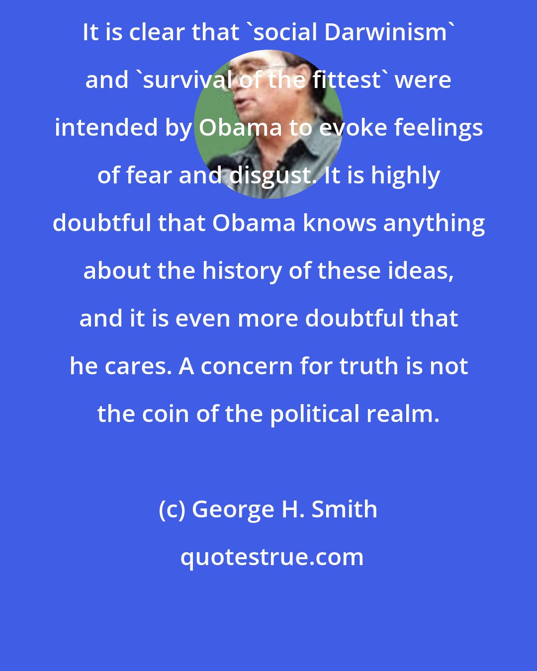 George H. Smith: It is clear that 'social Darwinism' and 'survival of the fittest' were intended by Obama to evoke feelings of fear and disgust. It is highly doubtful that Obama knows anything about the history of these ideas, and it is even more doubtful that he cares. A concern for truth is not the coin of the political realm.