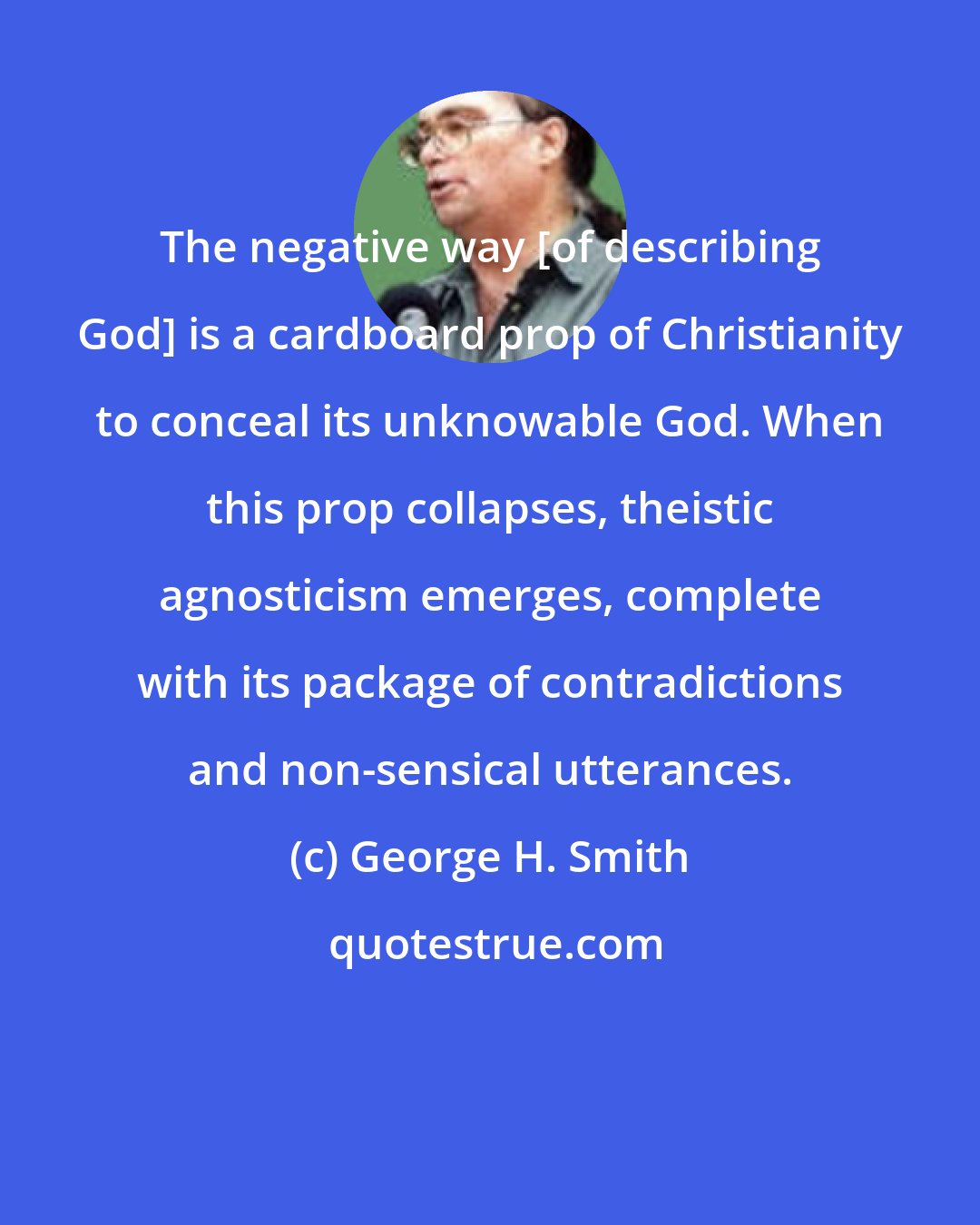 George H. Smith: The negative way [of describing God] is a cardboard prop of Christianity to conceal its unknowable God. When this prop collapses, theistic agnosticism emerges, complete with its package of contradictions and non-sensical utterances.