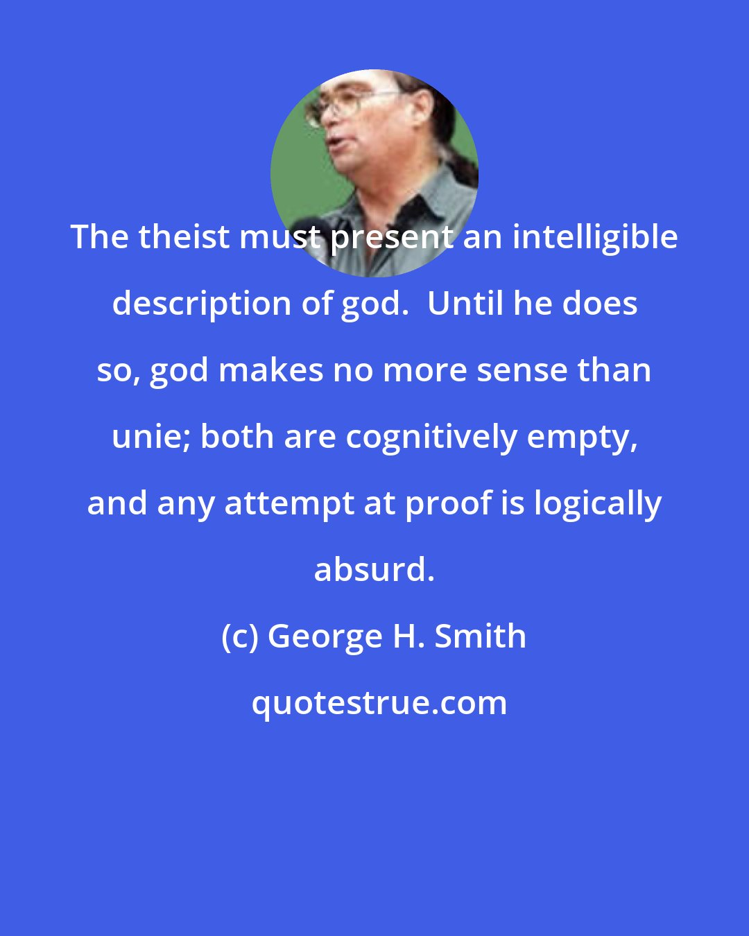 George H. Smith: The theist must present an intelligible description of god.  Until he does so, god makes no more sense than unie; both are cognitively empty, and any attempt at proof is logically absurd.