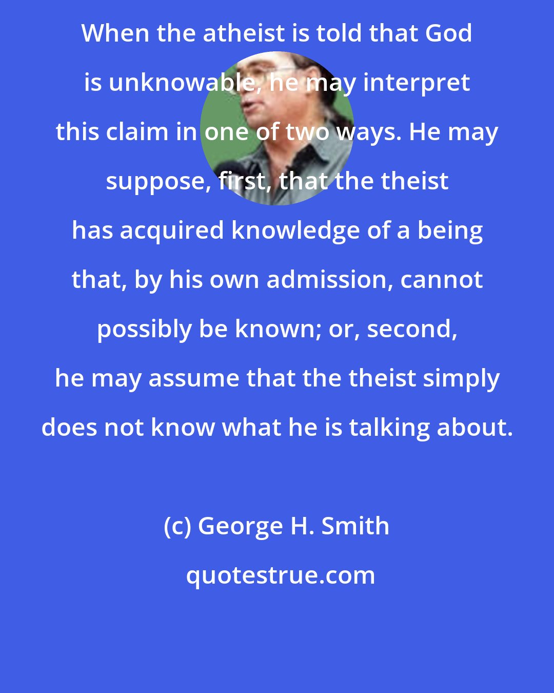 George H. Smith: When the atheist is told that God is unknowable, he may interpret this claim in one of two ways. He may suppose, first, that the theist has acquired knowledge of a being that, by his own admission, cannot possibly be known; or, second, he may assume that the theist simply does not know what he is talking about.