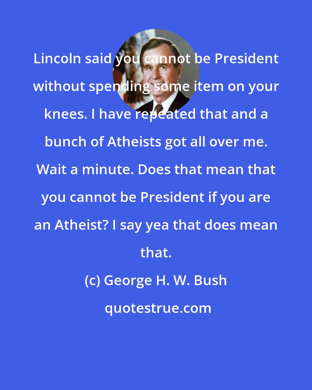 George H. W. Bush: Lincoln said you cannot be President without spending some item on your knees. I have repeated that and a bunch of Atheists got all over me. Wait a minute. Does that mean that you cannot be President if you are an Atheist? I say yea that does mean that.