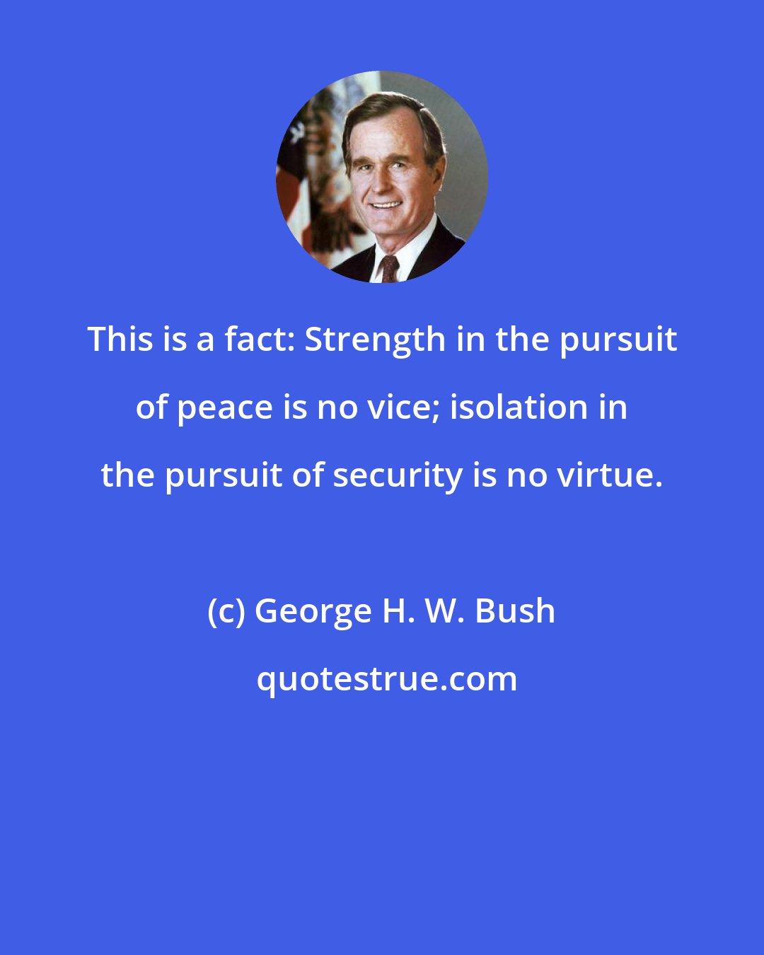 George H. W. Bush: This is a fact: Strength in the pursuit of peace is no vice; isolation in the pursuit of security is no virtue.