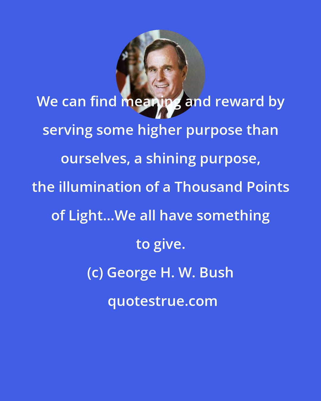George H. W. Bush: We can find meaning and reward by serving some higher purpose than ourselves, a shining purpose, the illumination of a Thousand Points of Light...We all have something to give.