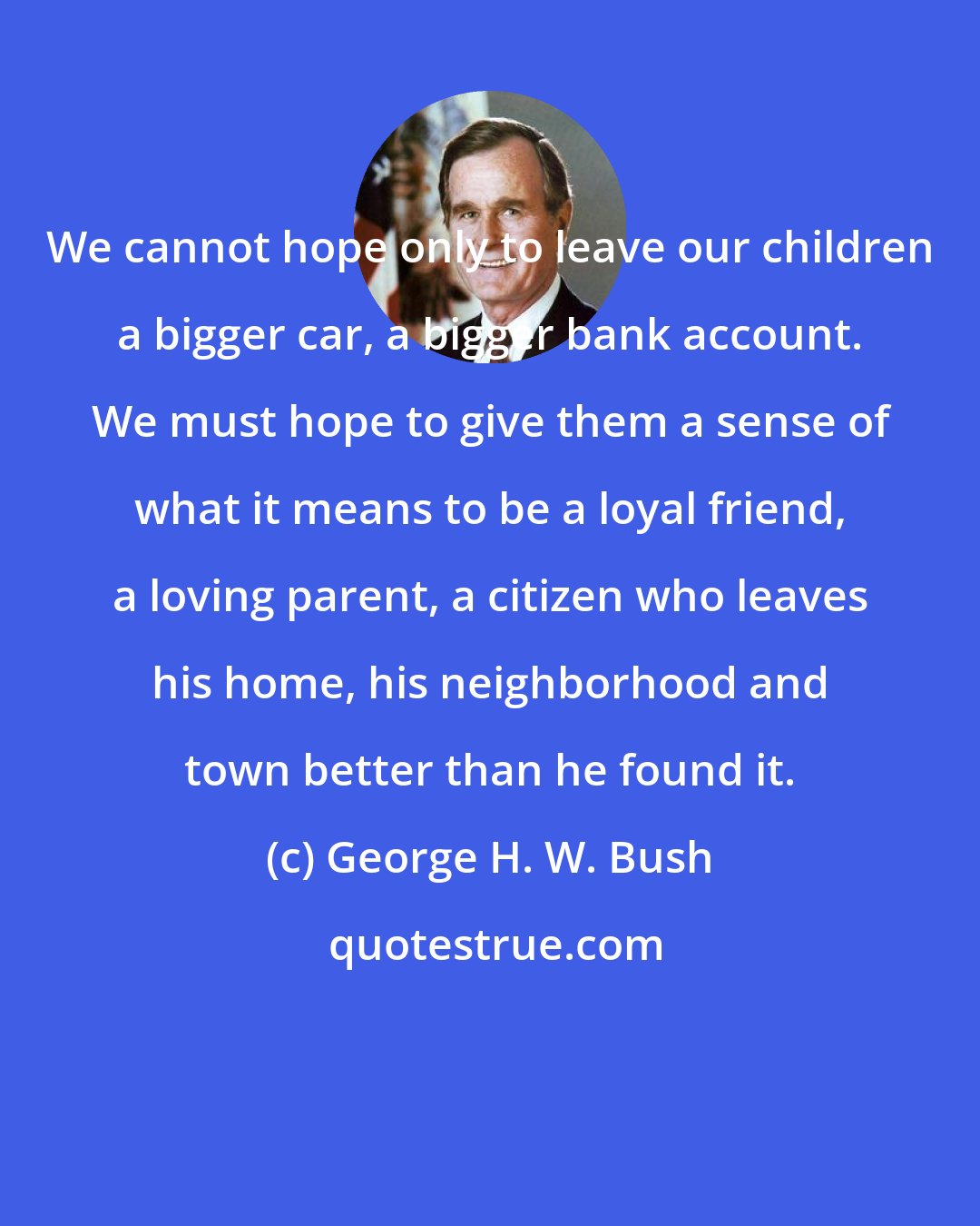 George H. W. Bush: We cannot hope only to leave our children a bigger car, a bigger bank account. We must hope to give them a sense of what it means to be a loyal friend, a loving parent, a citizen who leaves his home, his neighborhood and town better than he found it.