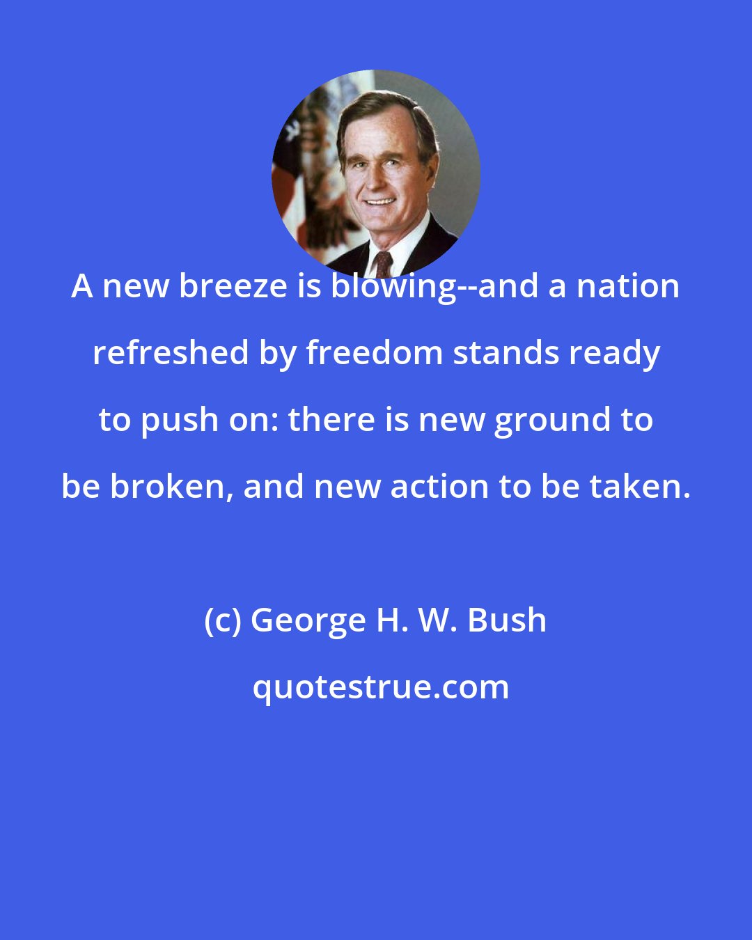 George H. W. Bush: A new breeze is blowing--and a nation refreshed by freedom stands ready to push on: there is new ground to be broken, and new action to be taken.