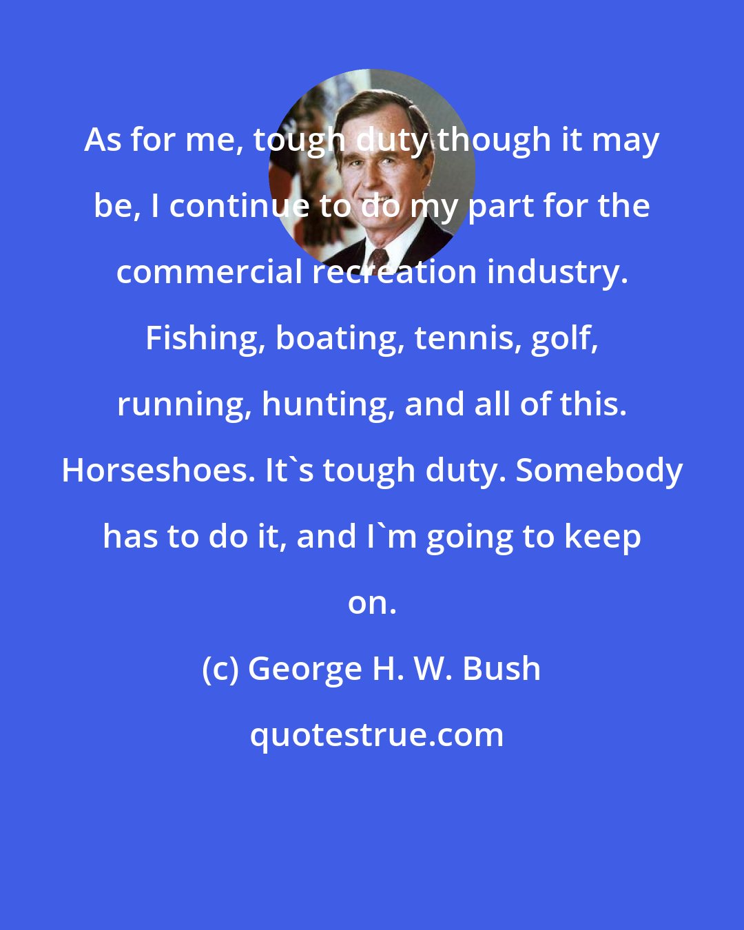 George H. W. Bush: As for me, tough duty though it may be, I continue to do my part for the commercial recreation industry. Fishing, boating, tennis, golf, running, hunting, and all of this. Horseshoes. It's tough duty. Somebody has to do it, and I'm going to keep on.