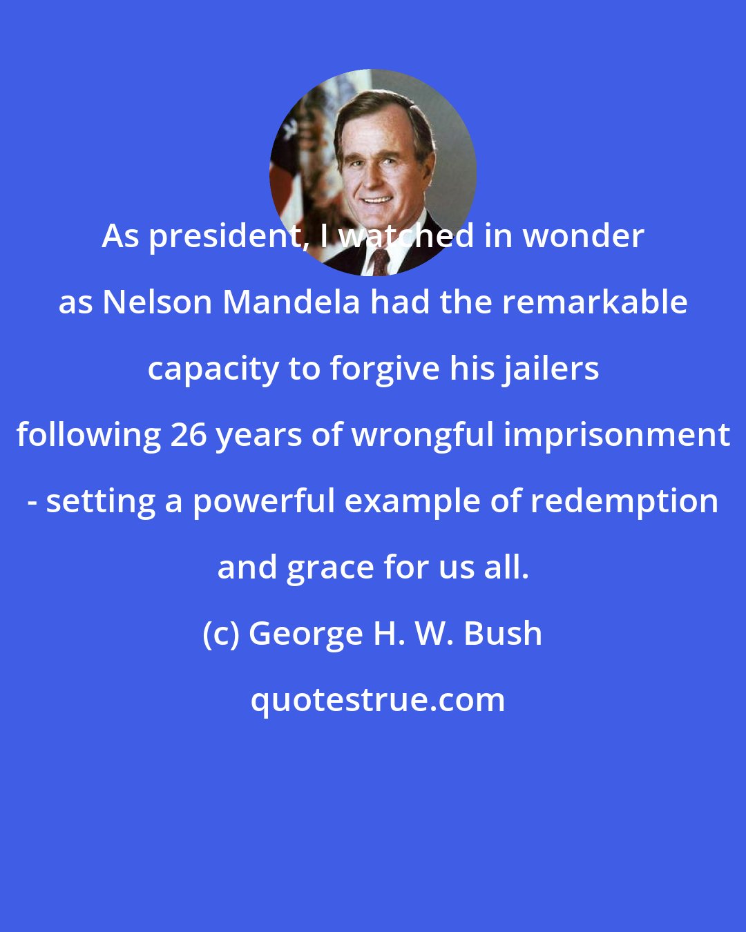 George H. W. Bush: As president, I watched in wonder as Nelson Mandela had the remarkable capacity to forgive his jailers following 26 years of wrongful imprisonment - setting a powerful example of redemption and grace for us all.