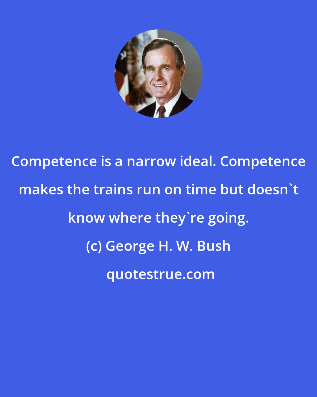 George H. W. Bush: Competence is a narrow ideal. Competence makes the trains run on time but doesn't know where they're going.