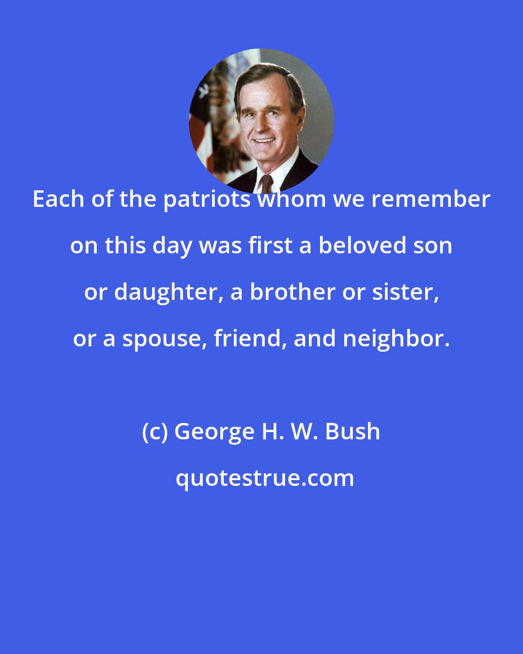 George H. W. Bush: Each of the patriots whom we remember on this day was first a beloved son or daughter, a brother or sister, or a spouse, friend, and neighbor.