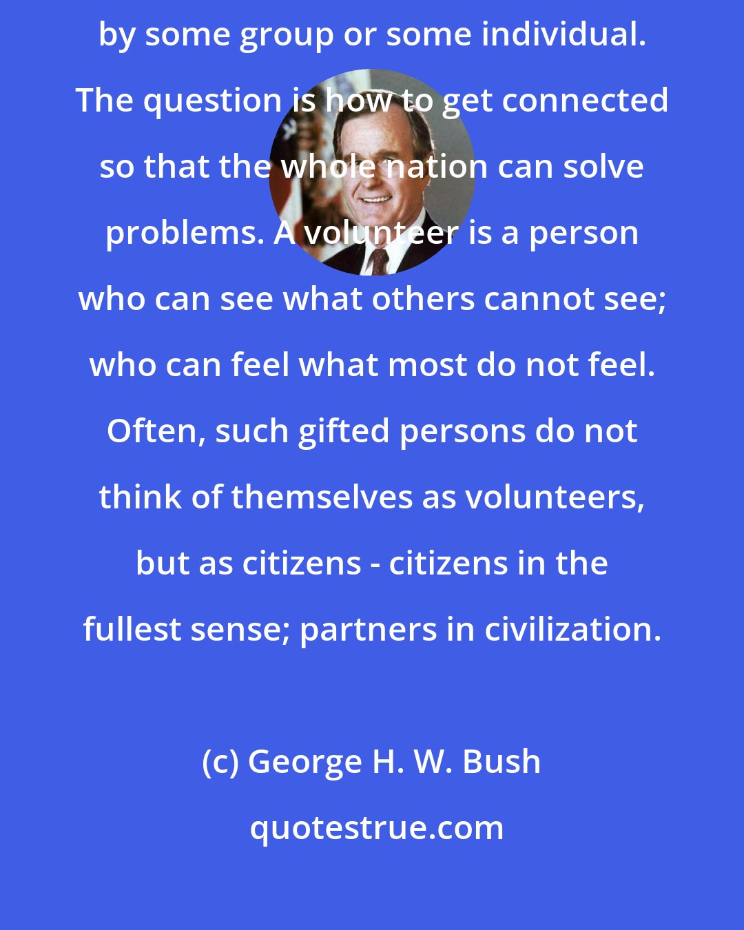 George H. W. Bush: Every problem that the country faces is being solved in some community by some group or some individual. The question is how to get connected so that the whole nation can solve problems. A volunteer is a person who can see what others cannot see; who can feel what most do not feel. Often, such gifted persons do not think of themselves as volunteers, but as citizens - citizens in the fullest sense; partners in civilization.