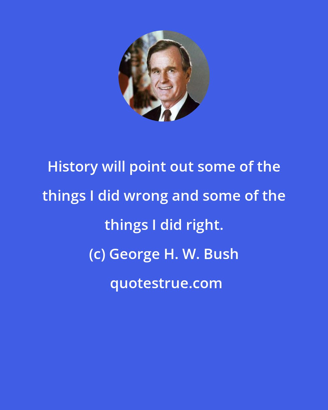 George H. W. Bush: History will point out some of the things I did wrong and some of the things I did right.