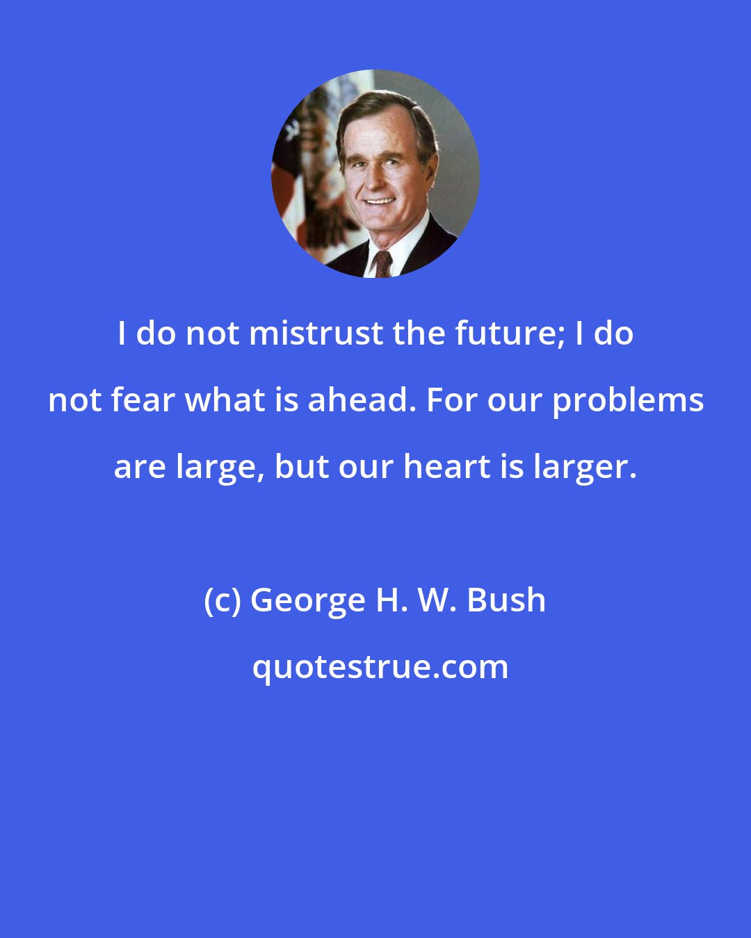 George H. W. Bush: I do not mistrust the future; I do not fear what is ahead. For our problems are large, but our heart is larger.