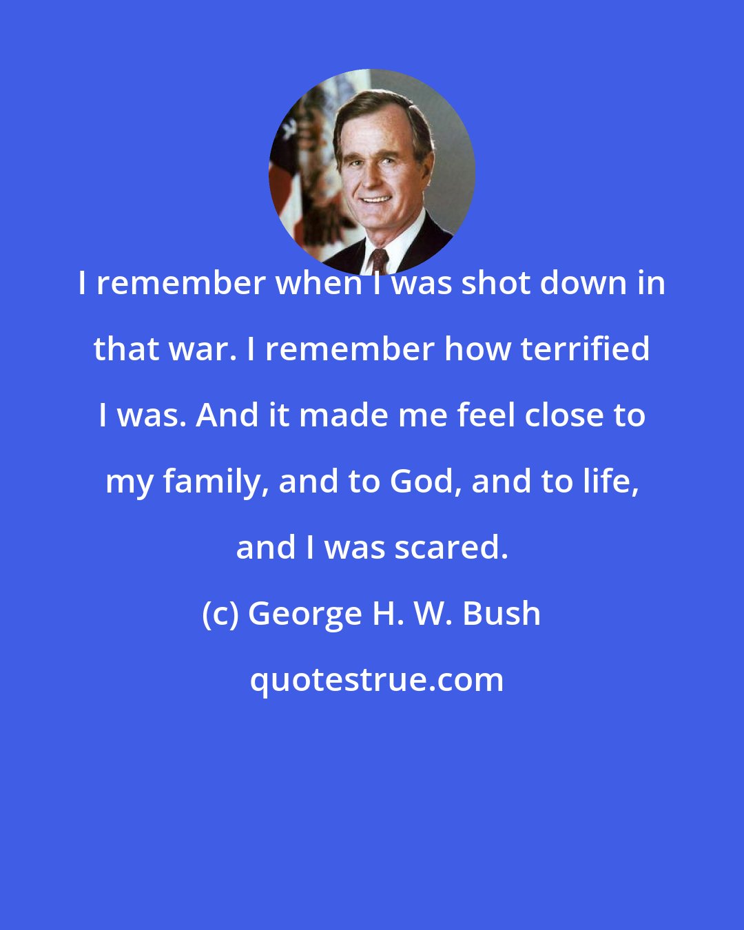 George H. W. Bush: I remember when I was shot down in that war. I remember how terrified I was. And it made me feel close to my family, and to God, and to life, and I was scared.