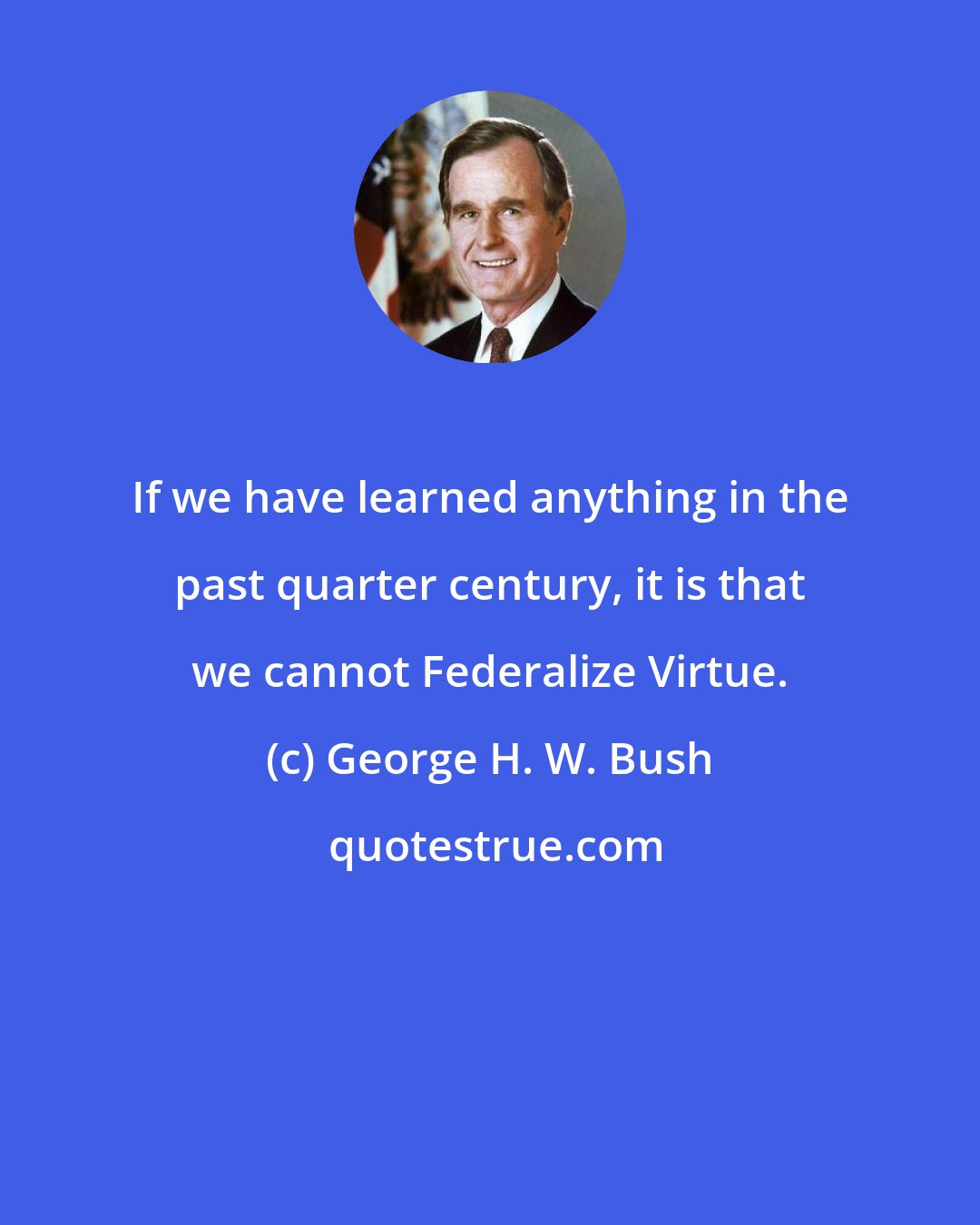 George H. W. Bush: If we have learned anything in the past quarter century, it is that we cannot Federalize Virtue.