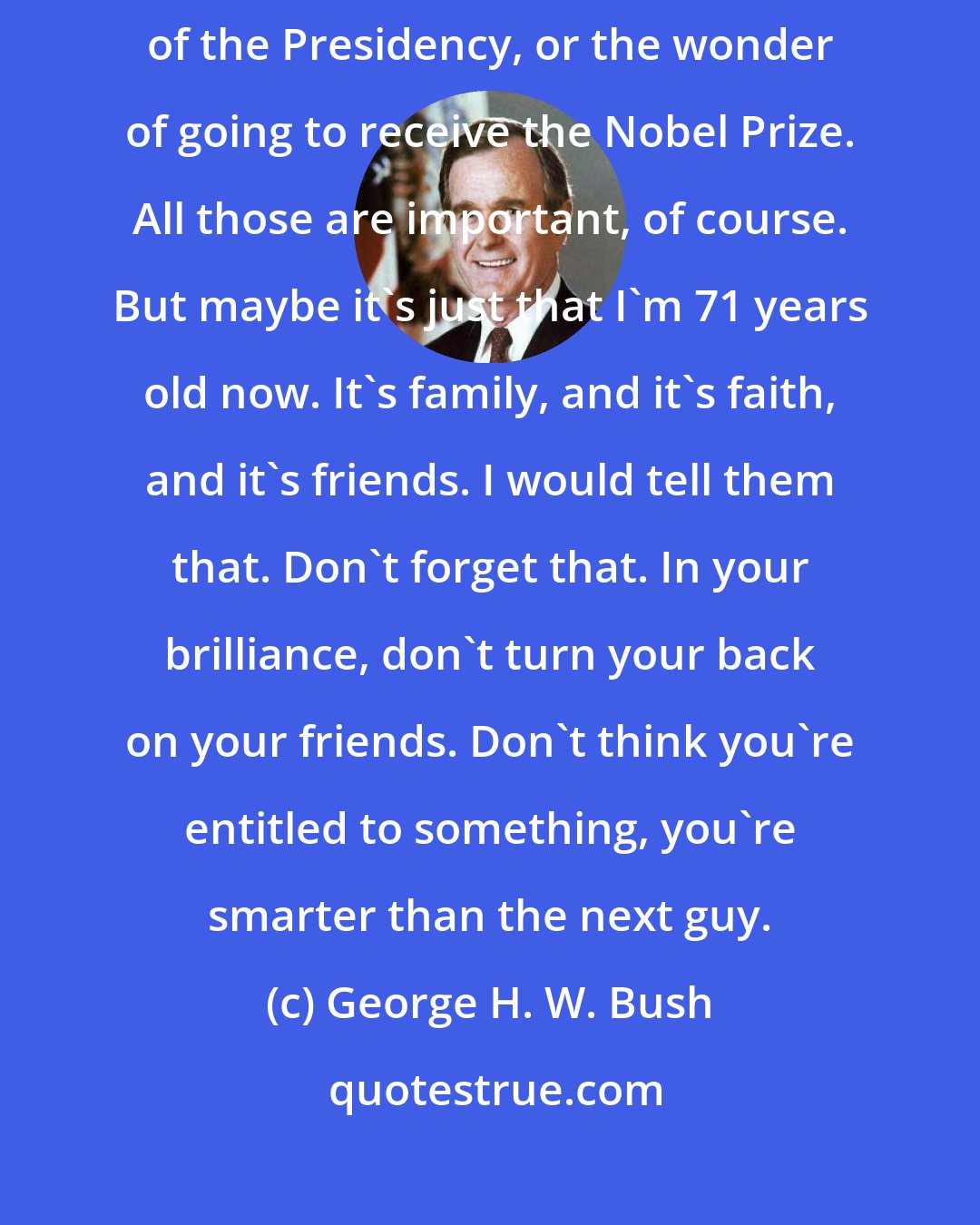 George H. W. Bush: It's family, and it's faith, and it's friends, and it's not the glamour of the Presidency, or the wonder of going to receive the Nobel Prize. All those are important, of course. But maybe it's just that I'm 71 years old now. It's family, and it's faith, and it's friends. I would tell them that. Don't forget that. In your brilliance, don't turn your back on your friends. Don't think you're entitled to something, you're smarter than the next guy.