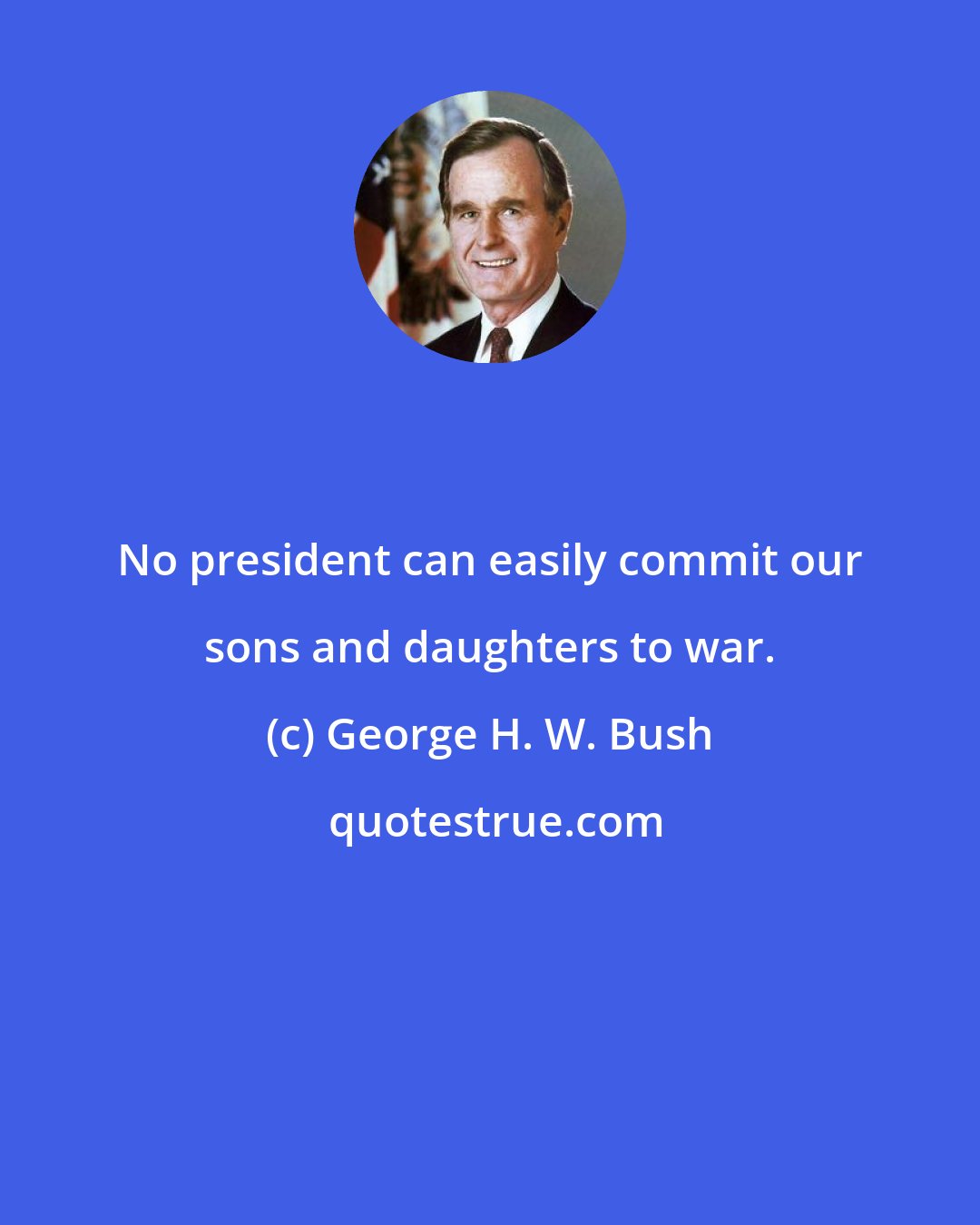 George H. W. Bush: No president can easily commit our sons and daughters to war.