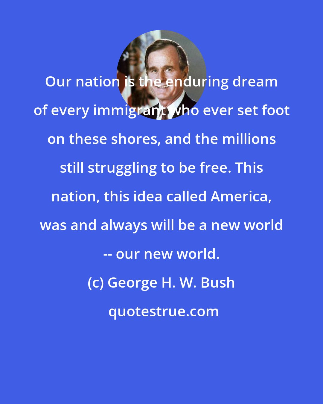 George H. W. Bush: Our nation is the enduring dream of every immigrant who ever set foot on these shores, and the millions still struggling to be free. This nation, this idea called America, was and always will be a new world -- our new world.