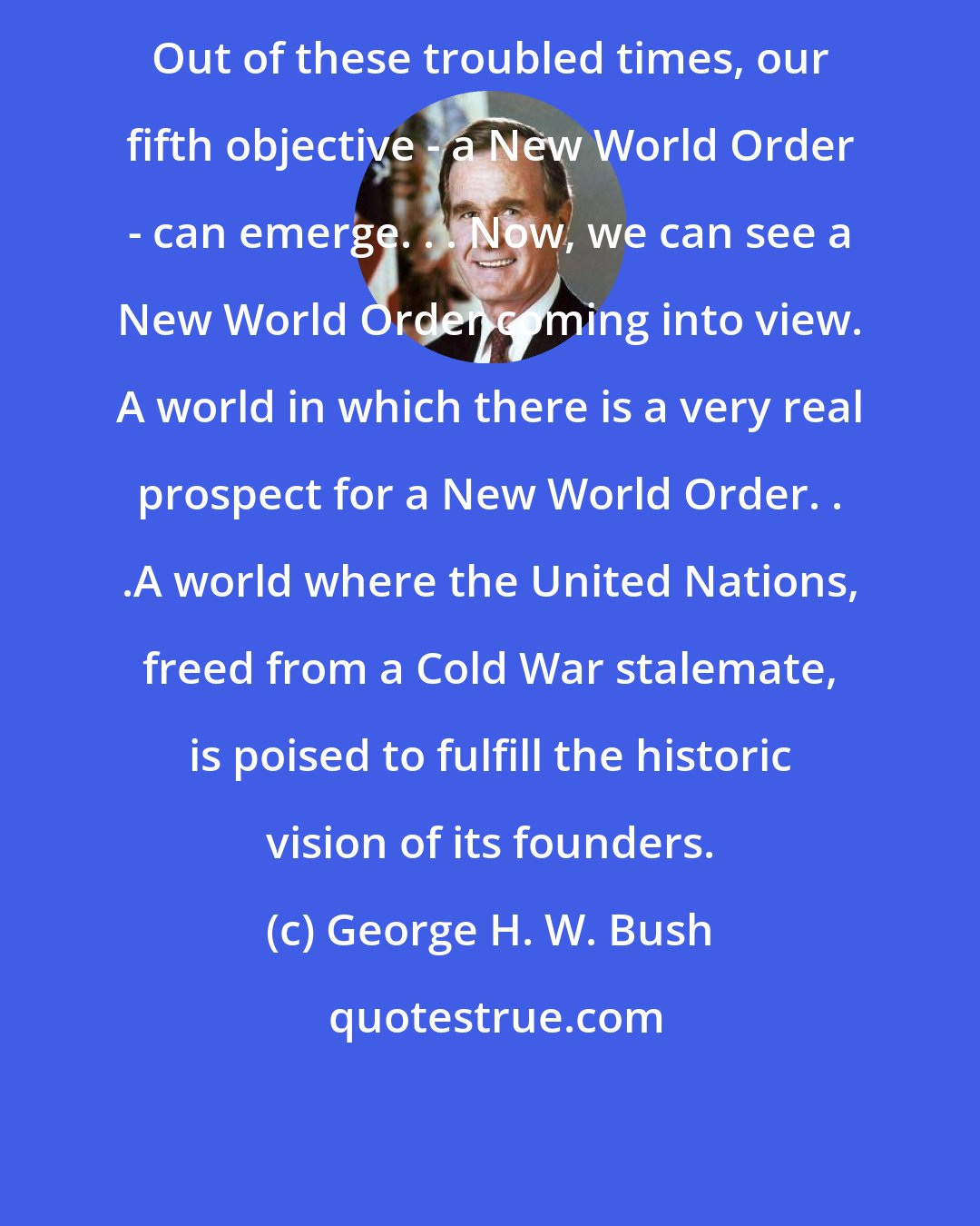 George H. W. Bush: Out of these troubled times, our fifth objective - a New World Order - can emerge. . . Now, we can see a New World Order coming into view. A world in which there is a very real prospect for a New World Order. . .A world where the United Nations, freed from a Cold War stalemate, is poised to fulfill the historic vision of its founders.