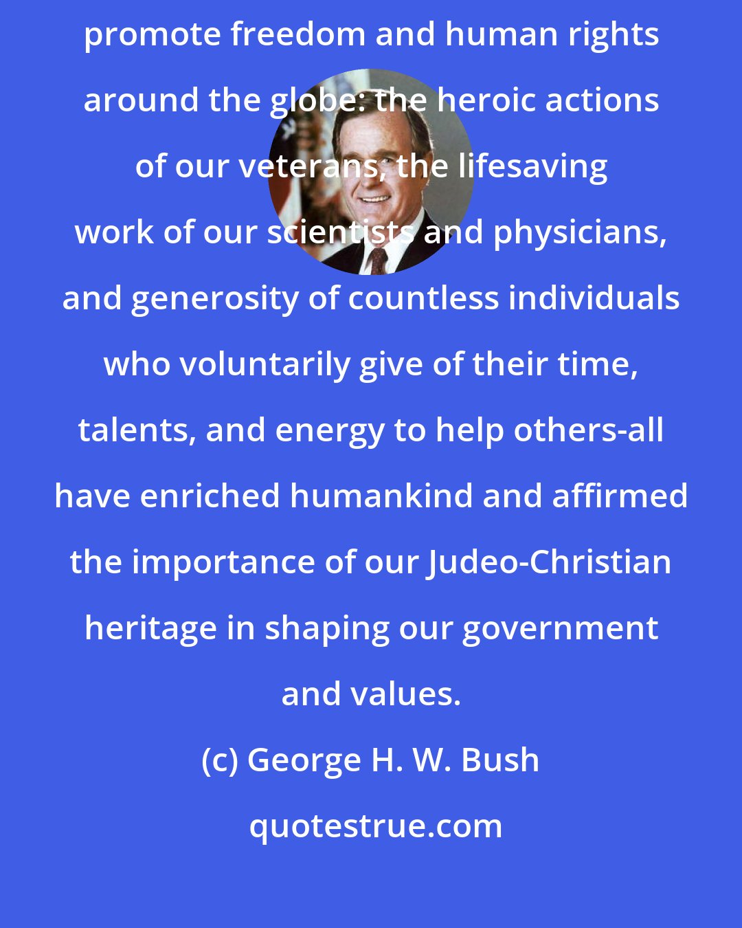 George H. W. Bush: Over the years, many Americans have made sacrifices in order to promote freedom and human rights around the globe: the heroic actions of our veterans, the lifesaving work of our scientists and physicians, and generosity of countless individuals who voluntarily give of their time, talents, and energy to help others-all have enriched humankind and affirmed the importance of our Judeo-Christian heritage in shaping our government and values.