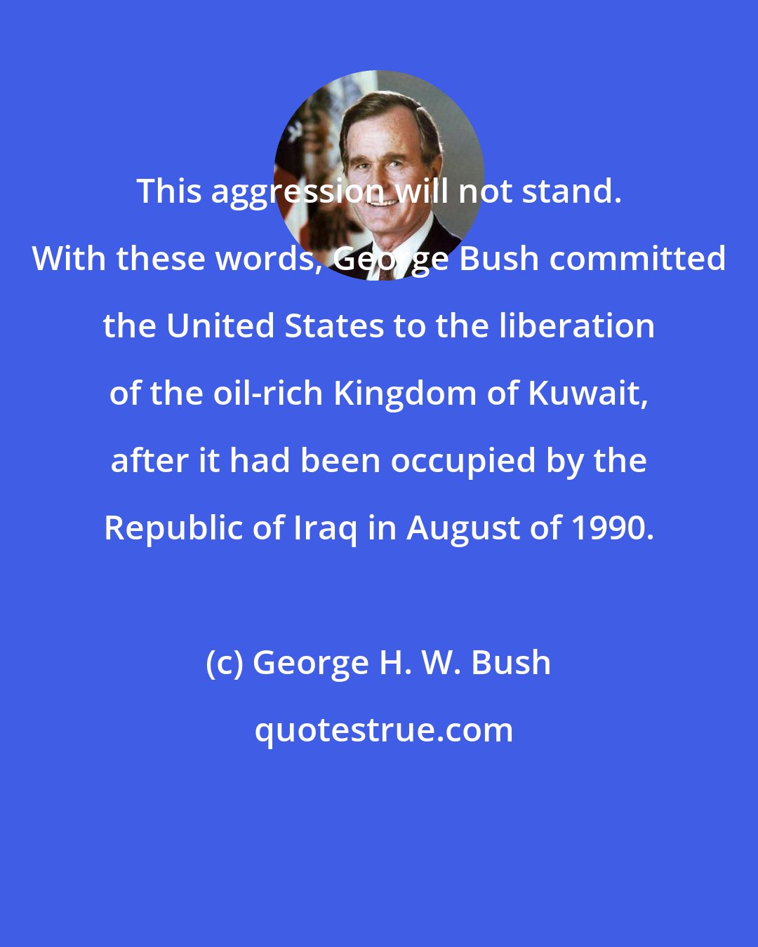 George H. W. Bush: This aggression will not stand. With these words, George Bush committed the United States to the liberation of the oil-rich Kingdom of Kuwait, after it had been occupied by the Republic of Iraq in August of 1990.