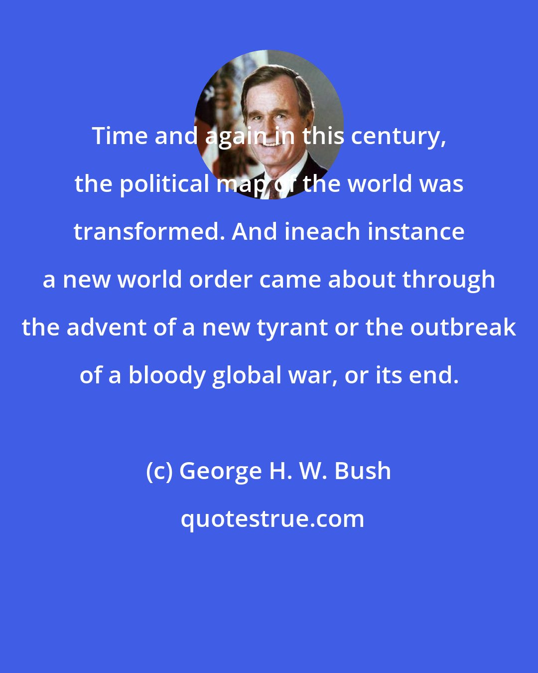 George H. W. Bush: Time and again in this century, the political map of the world was transformed. And ineach instance a new world order came about through the advent of a new tyrant or the outbreak of a bloody global war, or its end.