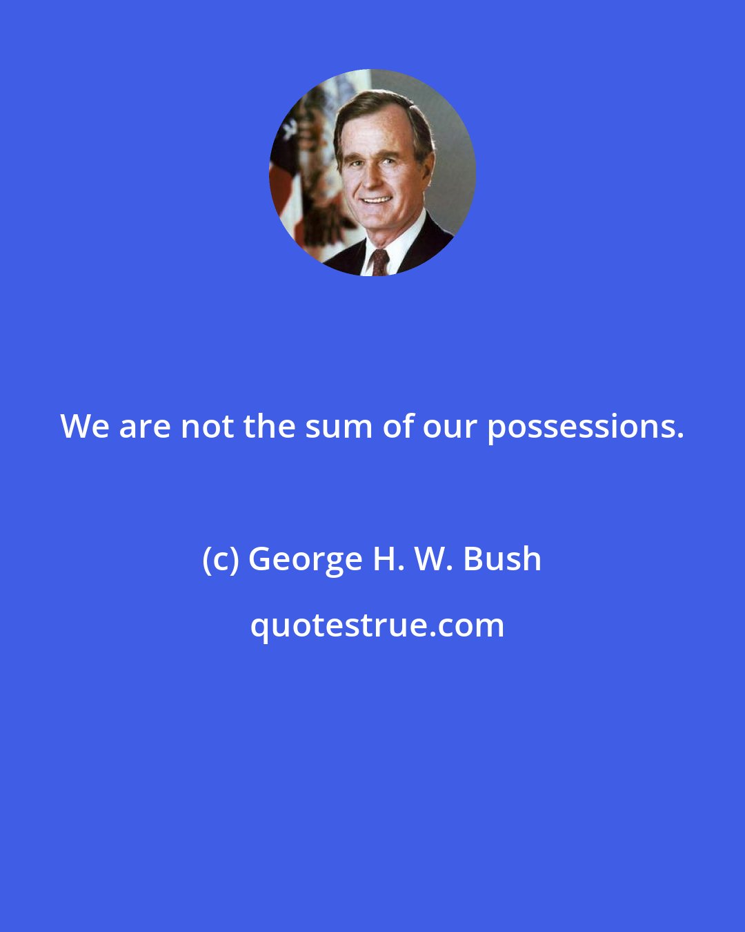 George H. W. Bush: We are not the sum of our possessions.