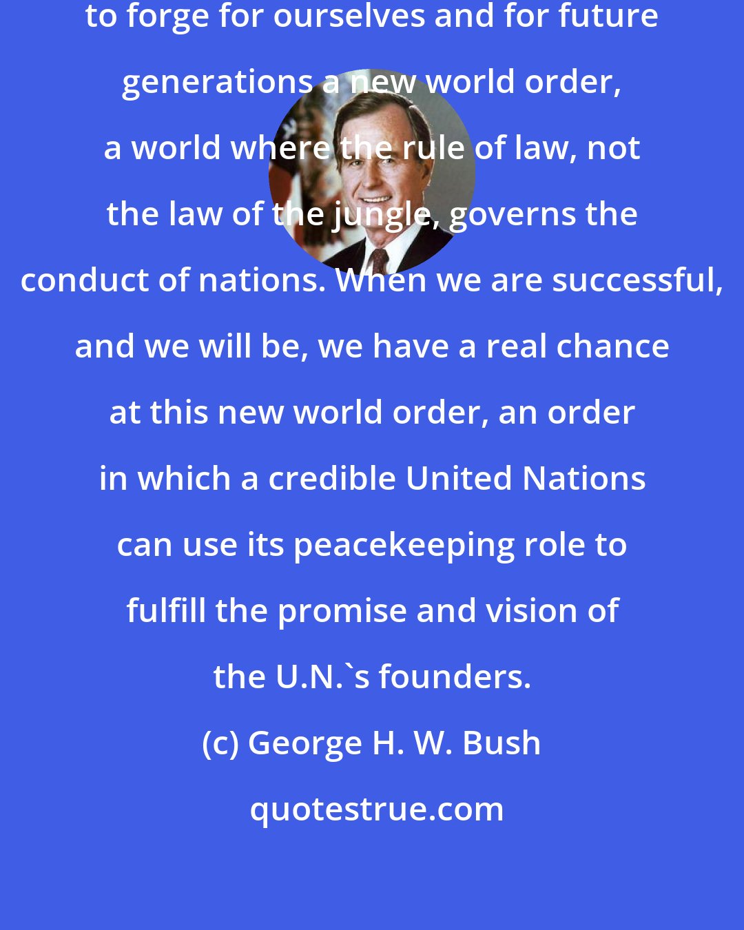 George H. W. Bush: We have before us the opportunity to forge for ourselves and for future generations a new world order, a world where the rule of law, not the law of the jungle, governs the conduct of nations. When we are successful, and we will be, we have a real chance at this new world order, an order in which a credible United Nations can use its peacekeeping role to fulfill the promise and vision of the U.N.'s founders.