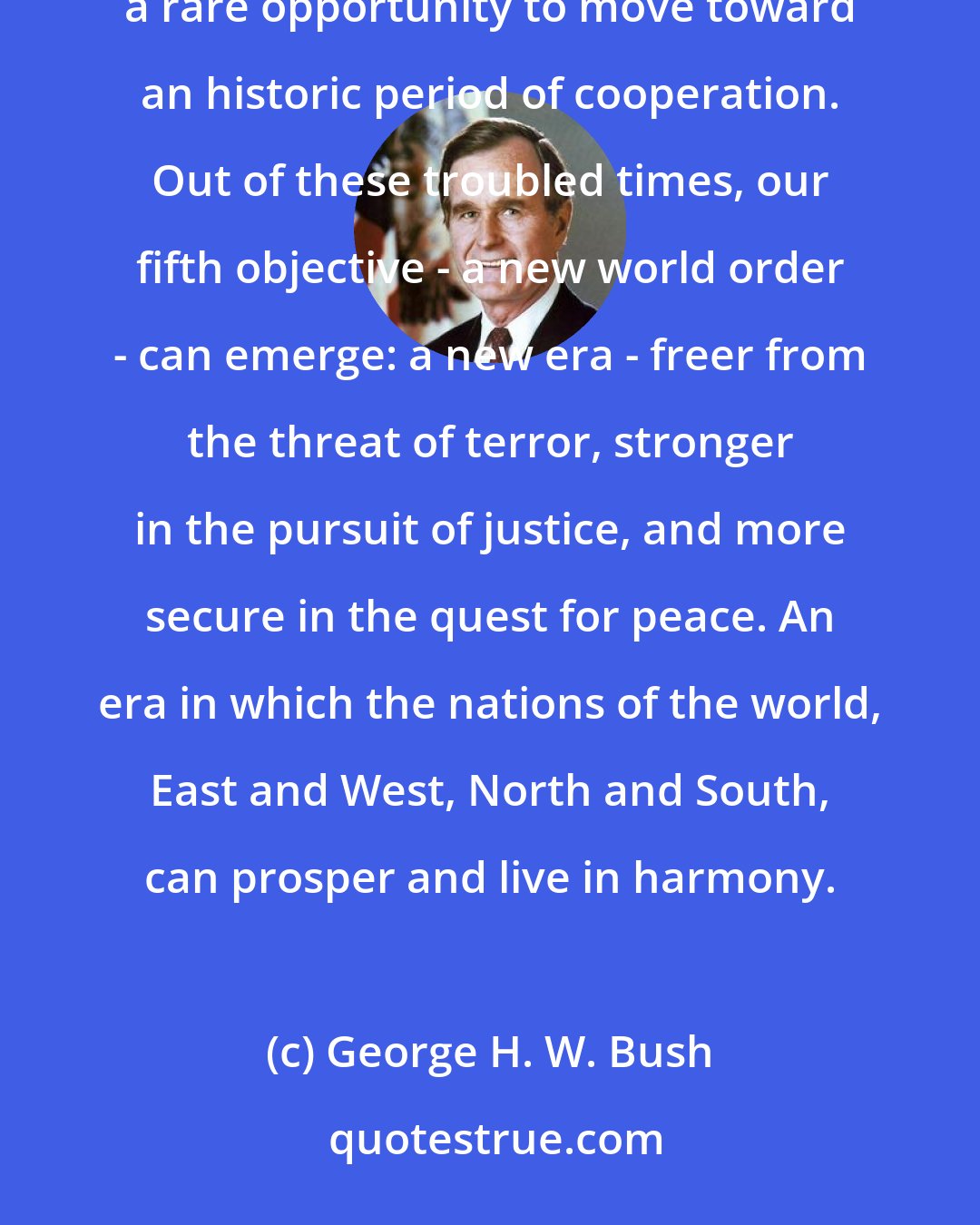 George H. W. Bush: We stand today at a unique and extraordinary moment. The crisis in the Persian Gulf , as grave as it is, also offers a rare opportunity to move toward an historic period of cooperation. Out of these troubled times, our fifth objective - a new world order - can emerge: a new era - freer from the threat of terror, stronger in the pursuit of justice, and more secure in the quest for peace. An era in which the nations of the world, East and West, North and South, can prosper and live in harmony.