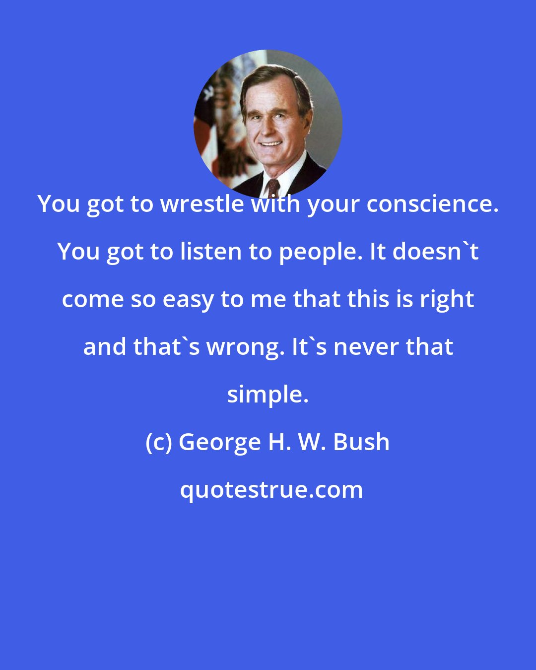 George H. W. Bush: You got to wrestle with your conscience. You got to listen to people. It doesn't come so easy to me that this is right and that's wrong. It's never that simple.