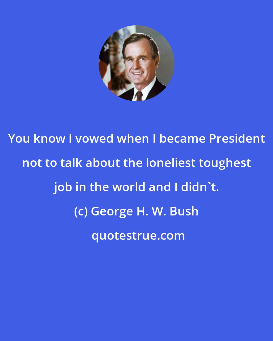 George H. W. Bush: You know I vowed when I became President not to talk about the loneliest toughest job in the world and I didn't.