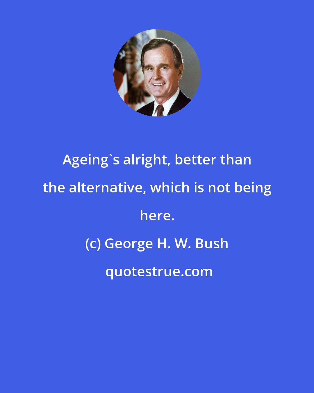 George H. W. Bush: Ageing's alright, better than the alternative, which is not being here.