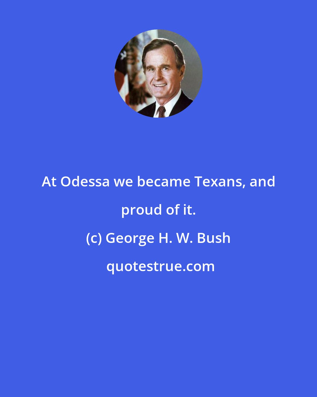 George H. W. Bush: At Odessa we became Texans, and proud of it.