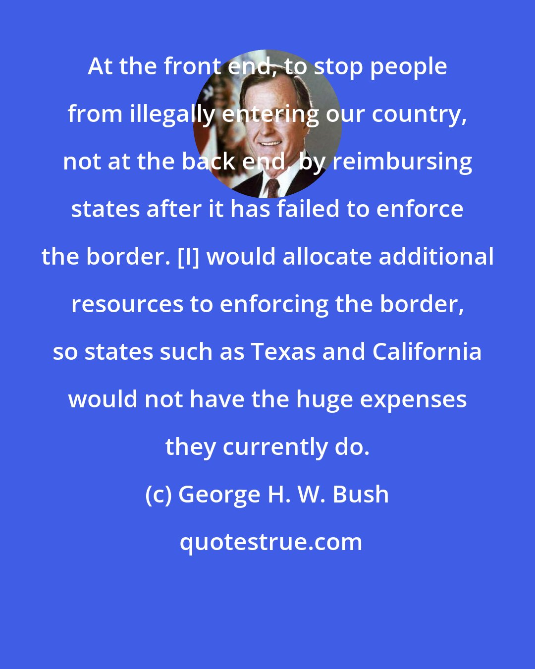 George H. W. Bush: At the front end, to stop people from illegally entering our country, not at the back end, by reimbursing states after it has failed to enforce the border. [I] would allocate additional resources to enforcing the border, so states such as Texas and California would not have the huge expenses they currently do.