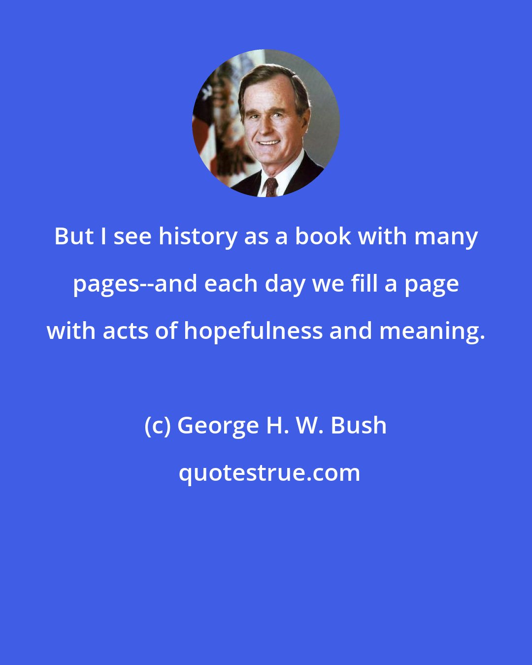 George H. W. Bush: But I see history as a book with many pages--and each day we fill a page with acts of hopefulness and meaning.