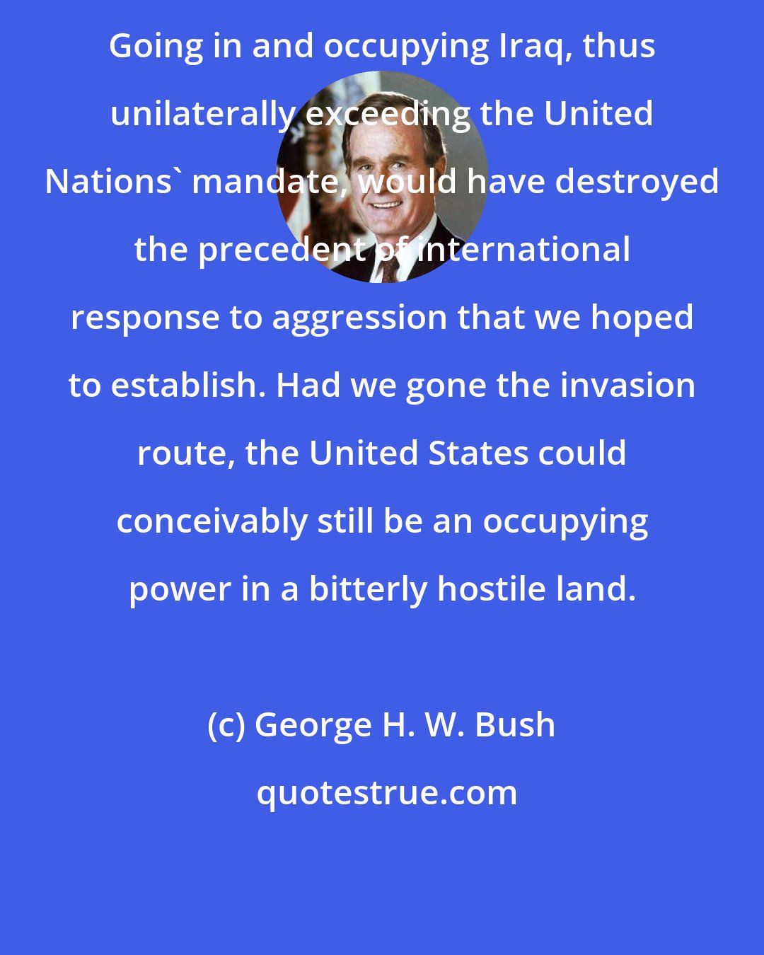 George H. W. Bush: Going in and occupying Iraq, thus unilaterally exceeding the United Nations' mandate, would have destroyed the precedent of international response to aggression that we hoped to establish. Had we gone the invasion route, the United States could conceivably still be an occupying power in a bitterly hostile land.