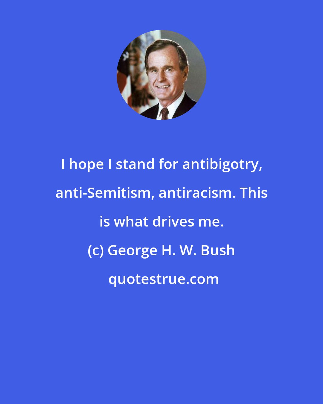 George H. W. Bush: I hope I stand for antibigotry, anti-Semitism, antiracism. This is what drives me.