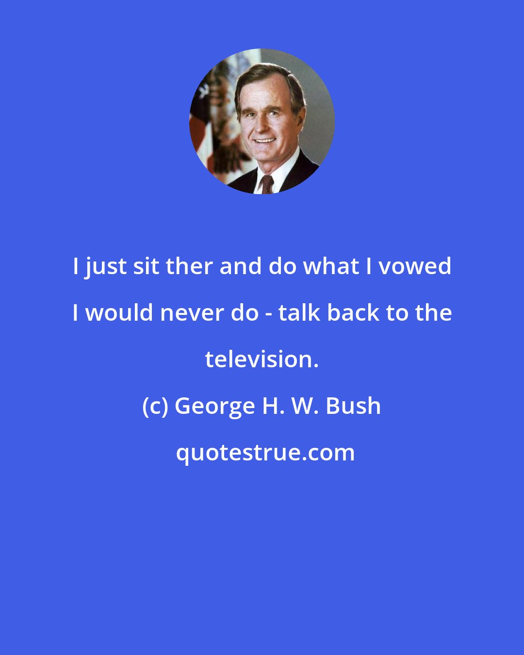 George H. W. Bush: I just sit ther and do what I vowed I would never do - talk back to the television.