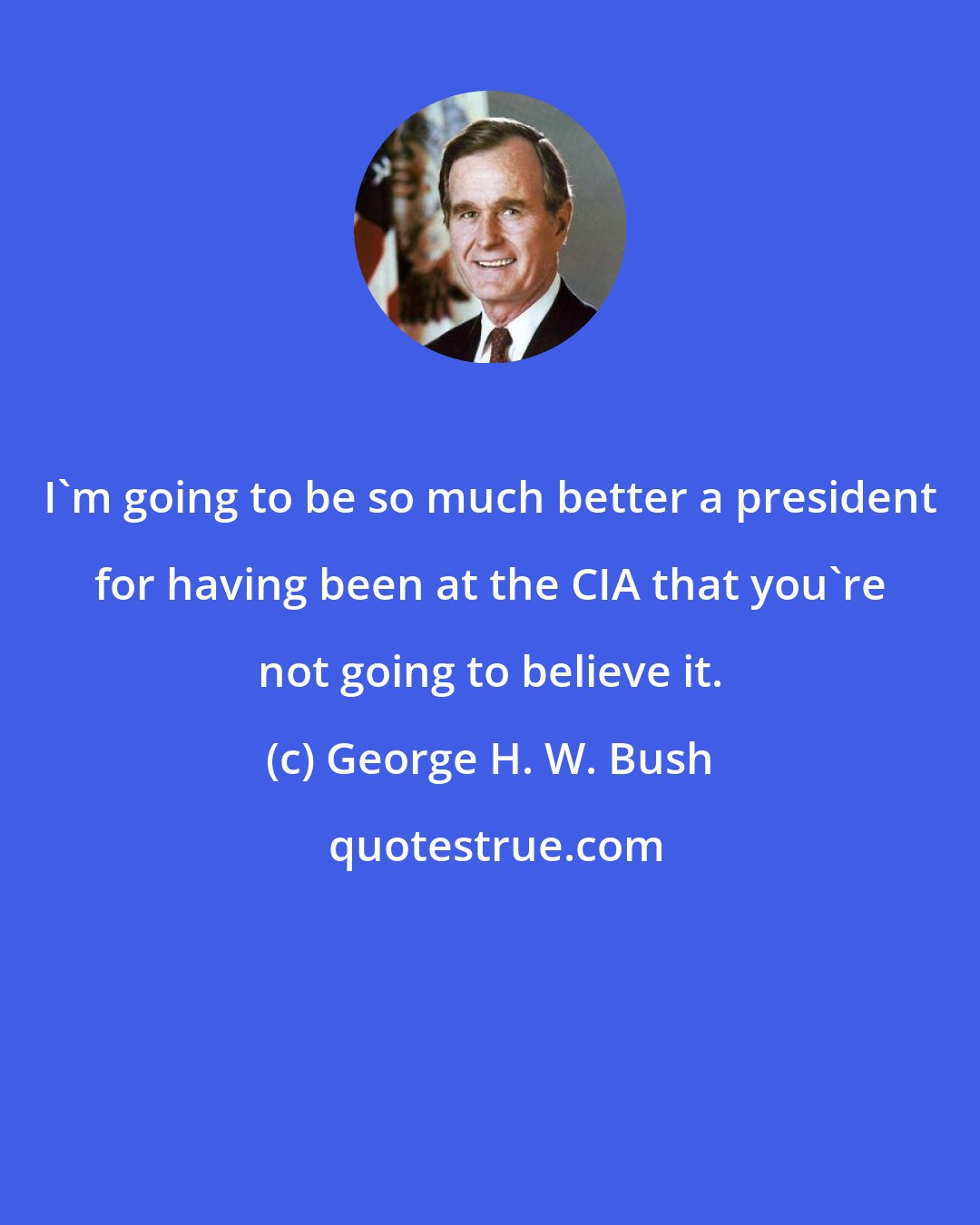 George H. W. Bush: I'm going to be so much better a president for having been at the CIA that you're not going to believe it.
