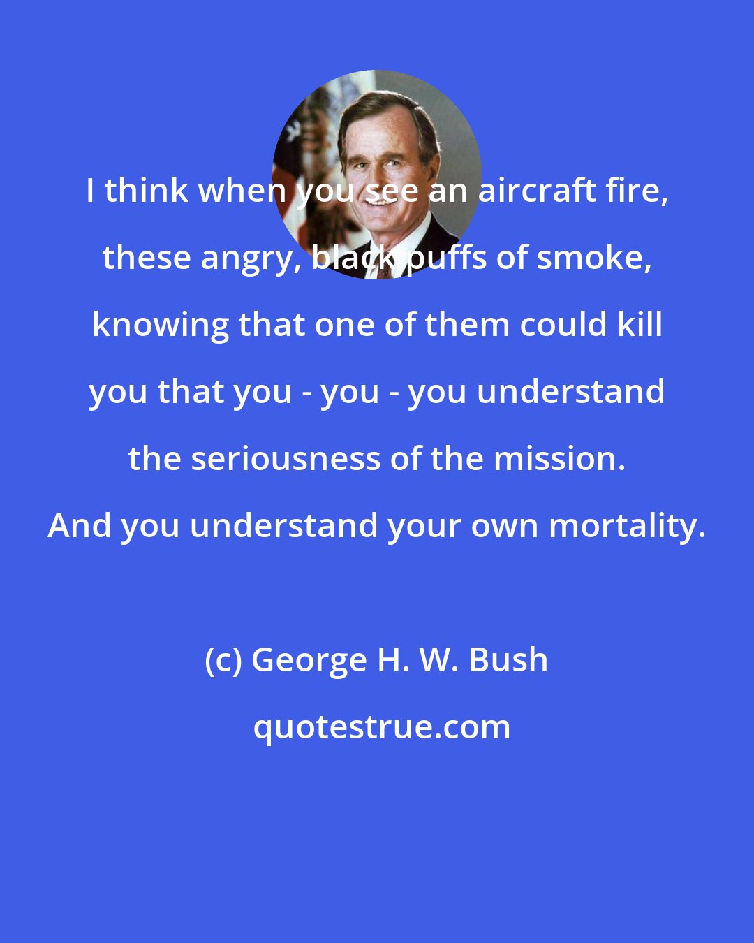 George H. W. Bush: I think when you see an aircraft fire, these angry, black puffs of smoke, knowing that one of them could kill you that you - you - you understand the seriousness of the mission. And you understand your own mortality.