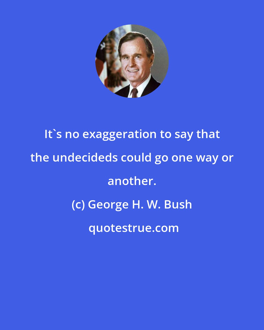 George H. W. Bush: It's no exaggeration to say that the undecideds could go one way or another.