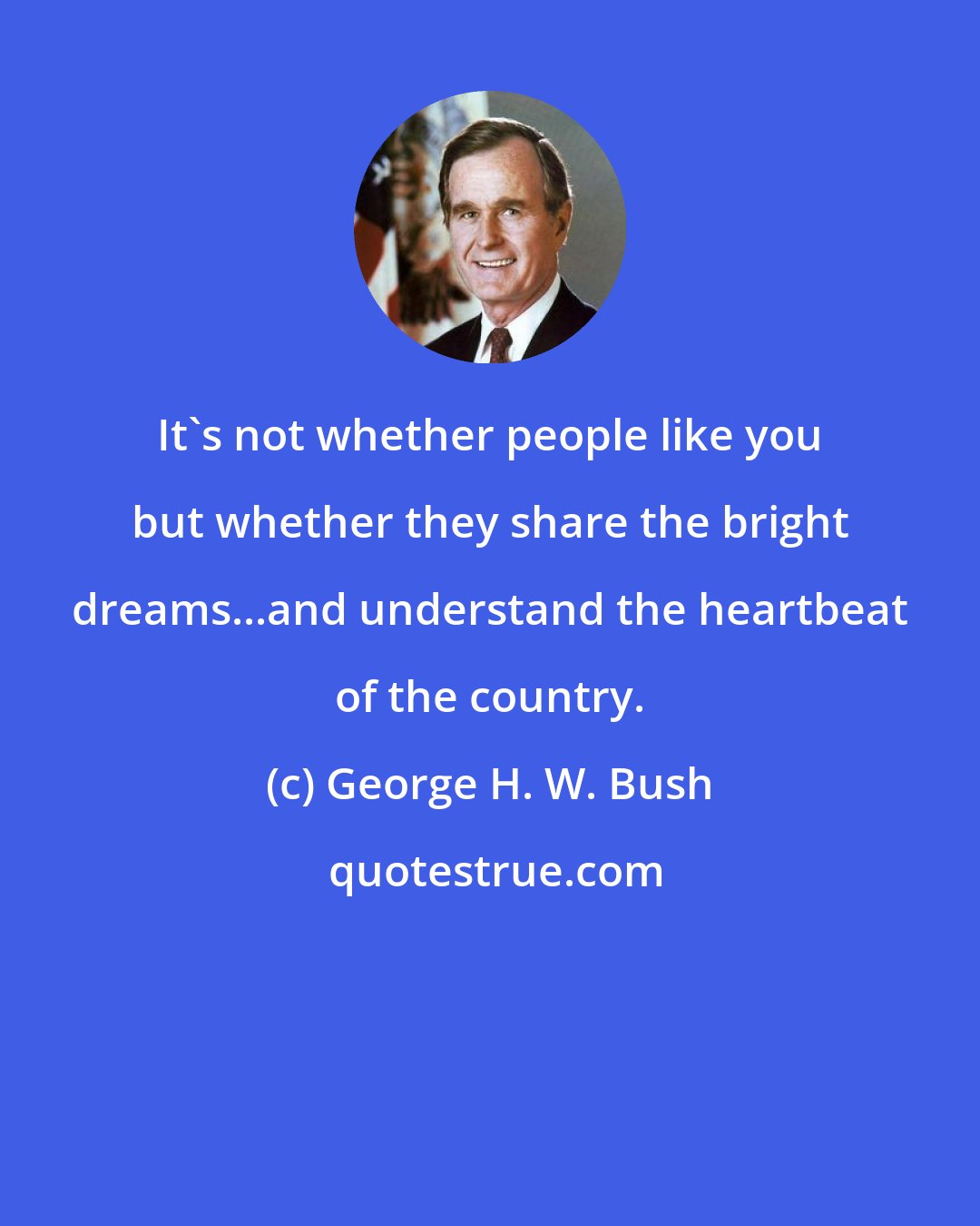 George H. W. Bush: It's not whether people like you but whether they share the bright dreams...and understand the heartbeat of the country.