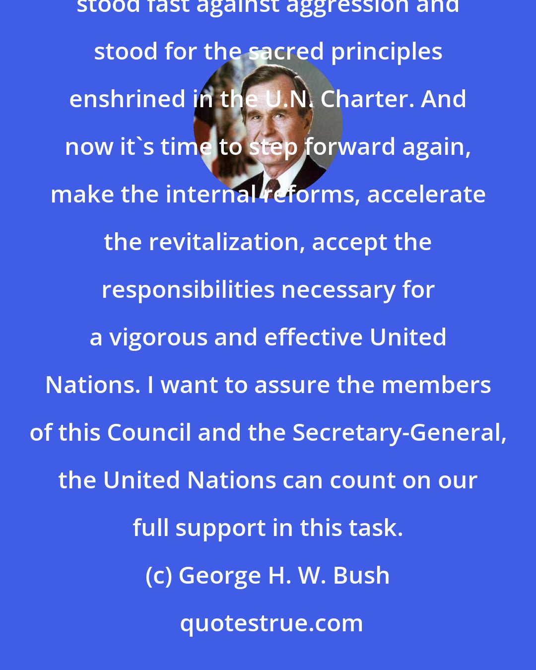 George H. W. Bush: It was just one year ago that the world saw this new, invigorated United Nations in action as this Council stood fast against aggression and stood for the sacred principles enshrined in the U.N. Charter. And now it's time to step forward again, make the internal reforms, accelerate the revitalization, accept the responsibilities necessary for a vigorous and effective United Nations. I want to assure the members of this Council and the Secretary-General, the United Nations can count on our full support in this task.