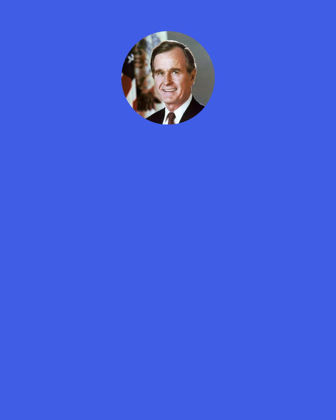 George H. W. Bush: Somebody said, "Well, you're going to write your definitive book about your life, biography." No, I'm not. I haven't done that. I wrote a book of letters which gives an insight into the real me as opposed to the public perceptions of me. But I'm convinced historians will figure out the things we got wrong and hopefully the things we got right.